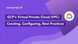 GCP’s Virtual Private Cloud (VPC): Creating, Configuring & Best Practices
