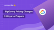 GCP BigQuery Upcoming Pricing Changes: 3 Ways to Prepare